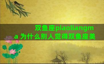 双鱼座piaoliangma 为什么别人觉得双鱼座美